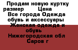 Продам новую куртку.размер 9XL › Цена ­ 1 500 - Все города Одежда, обувь и аксессуары » Женская одежда и обувь   . Нижегородская обл.,Саров г.